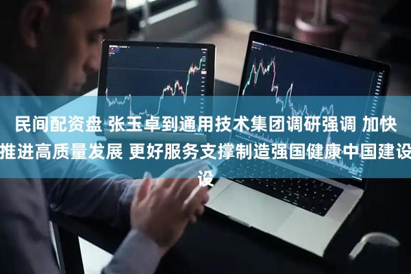 民间配资盘 张玉卓到通用技术集团调研强调 加快推进高质量发展 更好服务支撑制造强国健康中国建设