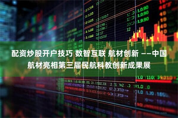 配资炒股开户技巧 数智互联 航材创新 ——中国航材亮相第三届民航科教创新成果展