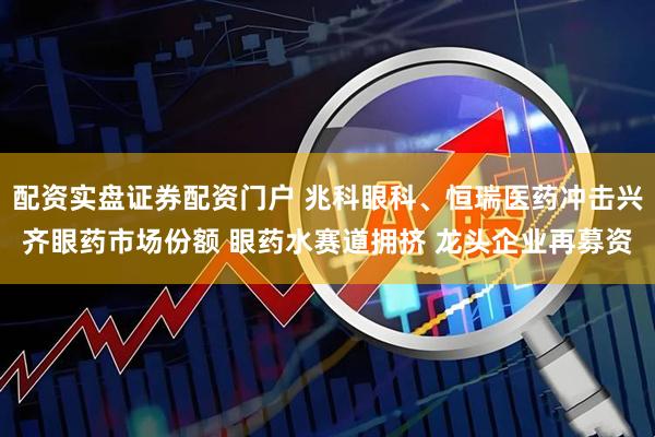 配资实盘证券配资门户 兆科眼科、恒瑞医药冲击兴齐眼药市场份额 眼药水赛道拥挤 龙头企业再募资