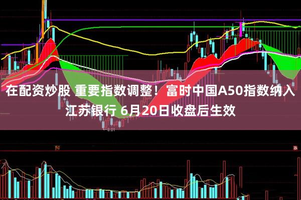 在配资炒股 重要指数调整！富时中国A50指数纳入江苏银行 6月20日收盘后生效