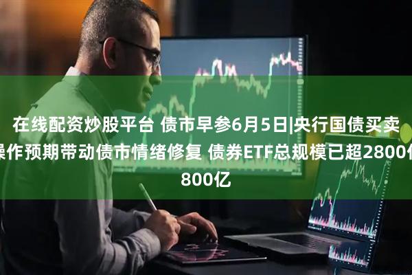 在线配资炒股平台 债市早参6月5日|央行国债买卖操作预期带动债市情绪修复 债券ETF总规模已超2800亿