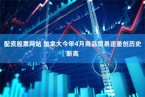 配资股票网站 加拿大今年4月商品贸易逆差创历史新高