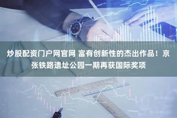 炒股配资门户网官网 富有创新性的杰出作品！京张铁路遗址公园一期再获国际奖项