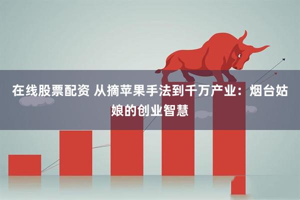 在线股票配资 从摘苹果手法到千万产业：烟台姑娘的创业智慧