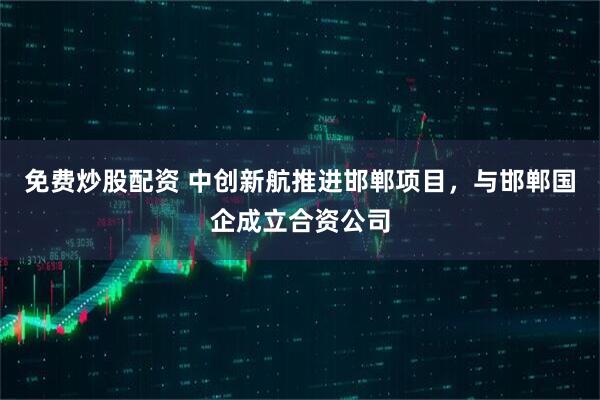 免费炒股配资 中创新航推进邯郸项目，与邯郸国企成立合资公司