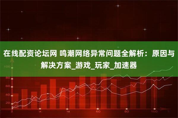在线配资论坛网 鸣潮网络异常问题全解析：原因与解决方案_游戏_玩家_加速器
