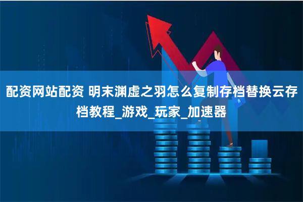 配资网站配资 明末渊虚之羽怎么复制存档替换云存档教程_游戏_玩家_加速器