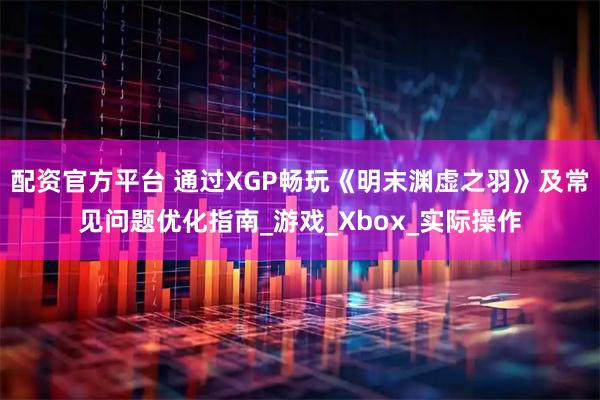 配资官方平台 通过XGP畅玩《明末渊虚之羽》及常见问题优化指南_游戏_Xbox_实际操作