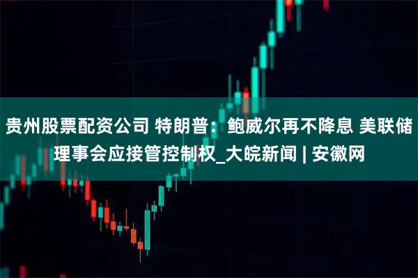 贵州股票配资公司 特朗普：鲍威尔再不降息 美联储理事会应接管控制权_大皖新闻 | 安徽网