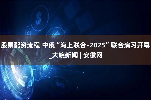 股票配资流程 中俄“海上联合-2025”联合演习开幕_大皖新闻 | 安徽网