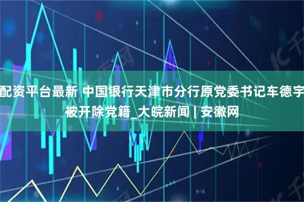 配资平台最新 中国银行天津市分行原党委书记车德宇被开除党籍_大皖新闻 | 安徽网