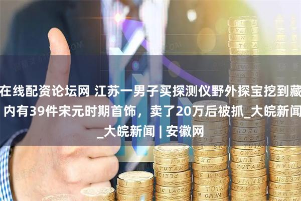 在线配资论坛网 江苏一男子买探测仪野外探宝挖到藏宝陶罐：内有39件宋元时期首饰，卖了20万后被抓_大皖新闻 | 安徽网