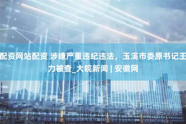 配资网站配资 涉嫌严重违纪违法，玉溪市委原书记王力被查_大皖新闻 | 安徽网