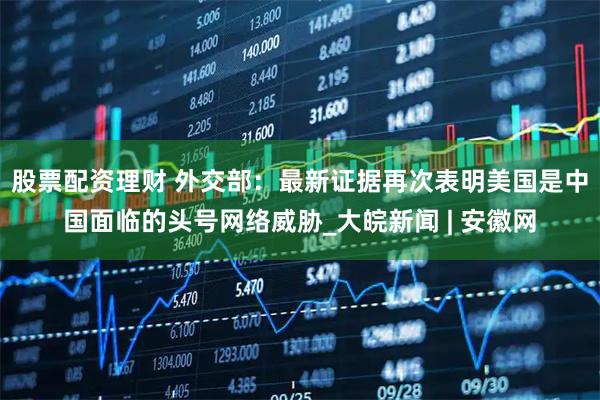 股票配资理财 外交部：最新证据再次表明美国是中国面临的头号网络威胁_大皖新闻 | 安徽网