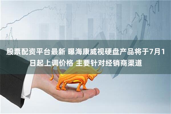 股票配资平台最新 曝海康威视硬盘产品将于7月1日起上调价格 主要针对经销商渠道
