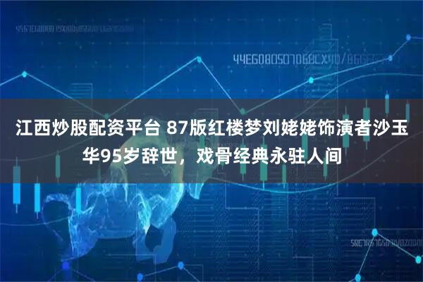 江西炒股配资平台 87版红楼梦刘姥姥饰演者沙玉华95岁辞世，戏骨经典永驻人间
