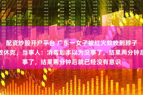 配资炒股开户平台 广东一女子被红火蚁咬到脖子，短短几分钟过敏休克，当事人：消毒后本以为没事了，结果两分钟后就已经没有意识
