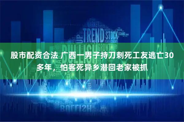 股市配资合法 广西一男子持刀刺死工友逃亡30多年，怕客死异乡潜回老家被抓