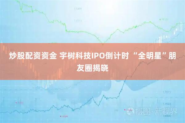 炒股配资资金 宇树科技IPO倒计时 “全明星”朋友圈揭晓
