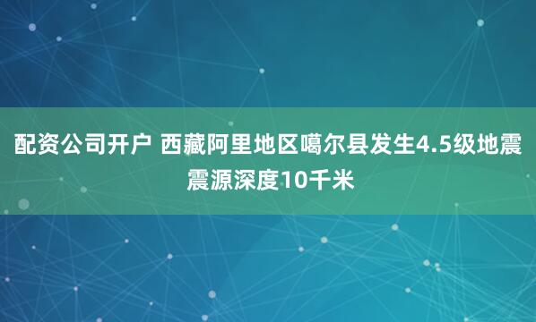 配资公司开户 西藏阿里地区噶尔县发生4.5级地震 震源深度10千米