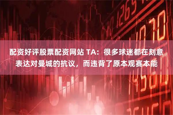 配资好评股票配资网站 TA:很多球迷都在刻意表达对曼城的抗议,而违背了原本观赛本能