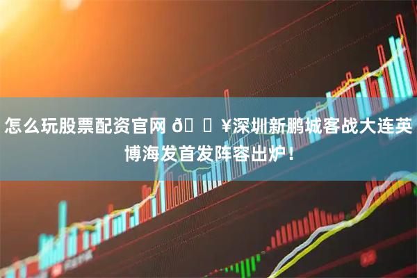 怎么玩股票配资官网 🔥深圳新鹏城客战大连英博海发首发阵容出炉！